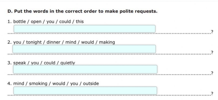 Put the words in the correct order to make polite requests. 
1. bottle / open / you / could / this 
? 
2. you / tonight / dinner / mind / would / making 
? 
3. speak / you / could / quietly 
? 
4. mind / smoking / would / you / outside 
?