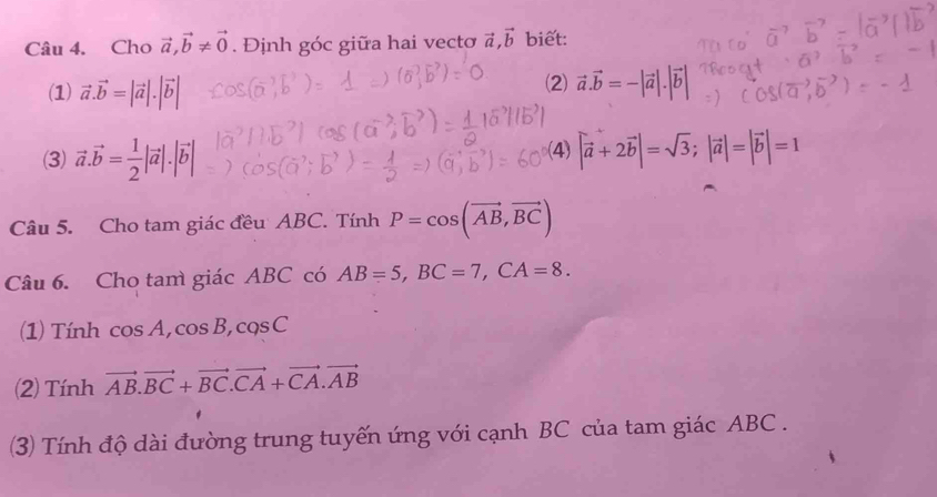 Cho vector a, vector b!= vector 0. Định góc giữa hai vecto vector a, vector b biet: 
(2) 
(1) vector a.vector b=|vector a|.|vector b| vector a.vector b=-|vector a|.|vector b|
(3) vector a.vector b= 1/2 |vector a|.|vector b| (4) |vector a+2vector b|=sqrt(3); |vector a|=|vector b|=1
Câu 5. Cho tam giác đều ABC. Tính P=cos (vector AB,vector BC)
Câu 6. Cho tam giác ABC có AB=5, BC=7, CA=8. 
(1) Tính cos A, cos B, cos C
2) Tính vector AB. vector BC+vector BC. vector CA+vector CA.vector AB
(3) Tính độ dài đường trung tuyến ứng với cạnh BC của tam giác ABC.