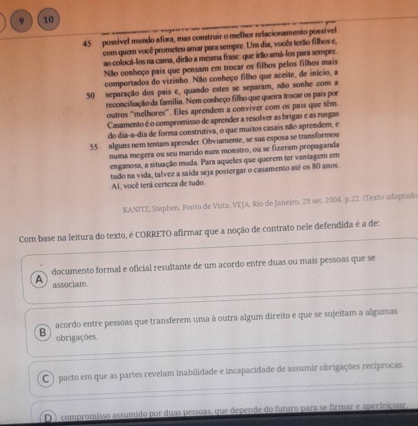 9 10
45 possivel mundo afora, mas construir o melhor relacionamento possível
com quem você prometeu amar para sempre. Um dia, vocês terão filhos e,
ao colocá-los na cama, dirão a mesma frase: que irão amá-los para sempre.
Não conheço pais que pensam em trocar os filhos pelos filhos mais
comportados do vizinho. Não conheço filho que aceite, de início, a
50 separação dos pais e, quando estes se separam, não sonhe com a
reconciliação da família. Nem conheço filho que queira trocar os pais por
outros “melhores”. Eles aprendem a conviver com os pais que têm.
Casamento é o compromisso de aprender a resolver as brigas e as rusgas
do dia-a-dia de forma construtiva, o que muitos casais não aprendem, e
55 alguns nem tentam aprender. Obviamente, se sua esposa se transformou
numa megera ou seu marido num monstro, ou se fizeram propaganda
enganosa, a situação muda. Para aqueles que querem ter vantagem em
tudo na vida, talvez a saída seja postergar o casamento até os 80 anos.
Aí, você terá certeza de tudo.
KANITZ, Stephen. Ponto de Vista. VEJA, Rio de Janeiro, 29 set. 2004. p.22. (Texto adaptado
Com base na leitura do texto, é CORRETO afirmar que a noção de contrato nele defendida é a de:
documento formal e oficial resultante de um acordo entre duas ou mais pessoas que se
A associam.
acordo entre pessoas que transferem uma à outra algum direito e que se sujeitam a algumas
B obrigações.
C ) pacto em que as partes revelam inabilidade e incapacidade de assumir obrigações recíprocas.
D ) compromisso assumído por duas pessoas, que depende do futuro para se firmar e aperfeiçoar.