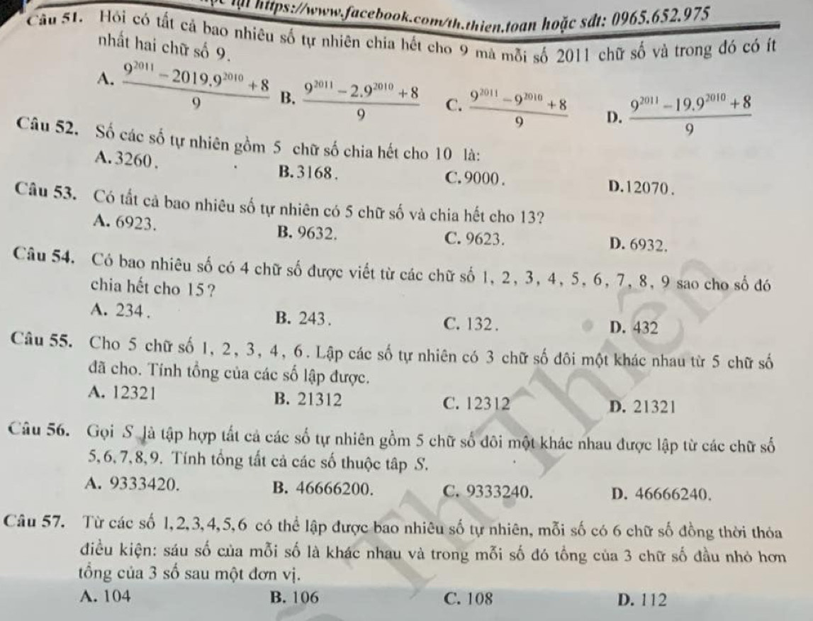 at https://www.facebook.com/th.thien.toan hoặc sdt: 0965.652.975
Câu 51. Hồi có tất cả bao nhiêu số tự nhiên chia hết cho 9 mà mỗi số 2011 chữ số và trong đó có ít
nhất hai chữ số 9.
A.  (9^(2011)-2019.9^(2010)+8)/9  B.  (9^(2011)-2.9^(2010)+8)/9  C.  (9^(2011)-9^(2010)+8)/9  D.  (9^(2011)-19.9^(2010)+8)/9 
Câu 52. Số các số tự nhiên gồm 5 chữ số chia hết cho 10 là:
A. 3260 . B. 3168 . C. 9000 . D. 12070 .
Câu 53. Có tất cả bao nhiêu số tự nhiên có 5 chữ số và chia hết cho 13?
A. 6923. B. 9632. D. 6932.
C. 9623.
Câu 54. Có bao nhiêu số có 4 chữ số được viết từ các chữ số 1, 2, 3, 4, 5, 6, 7, 8, 9 sao cho số đó
chia hết cho 15 ?
A. 234 . B. 243. C. 132 .
D. 432
Câu 55. Cho 5 chữ số 1, 2, 3, 4, 6. Lập các số tự nhiên có 3 chữ số đôi một khác nhau từ 5 chữ số
đã cho. Tính tổng của các số lập được.
A. 12321 B. 21312 C. 12312
D. 21321
Câu 56. Gọi S. là tập hợp tất cả các số tự nhiên gồm 5 chữ số đôi một khác nhau được lập từ các chữ số
5,6, 7, 8, 9. Tính tổng tất cả các số thuộc tập S.
A. 9333420. B. 46666200. C. 9333240. D. 46666240.
Câu 57. Từ các số 1,2,3,4,5,6 có thể lập được bao nhiêu số tự nhiên, mỗi số có 6 chữ số đồng thời thỏa
điều kiện: sáu số của mỗi số là khác nhau và trong mỗi số đó tổng của 3 chữ số đầu nhỏ hơn
ổng của 3 số sau một đơn vị.
A. 104 B. 106 C. 108 D. 112