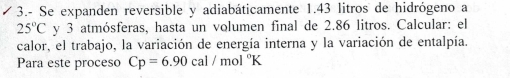 3.- Se expanden reversible y adiabáticamente 1.43 litros de hidrógeno a
25°C y 3 atmósferas, hasta un volumen final de 2.86 litros. Calcular: el 
calor, el trabajo, la variación de energía interna y la variación de entalpía. 
Para este proceso Cp=6.90cal/mol°K