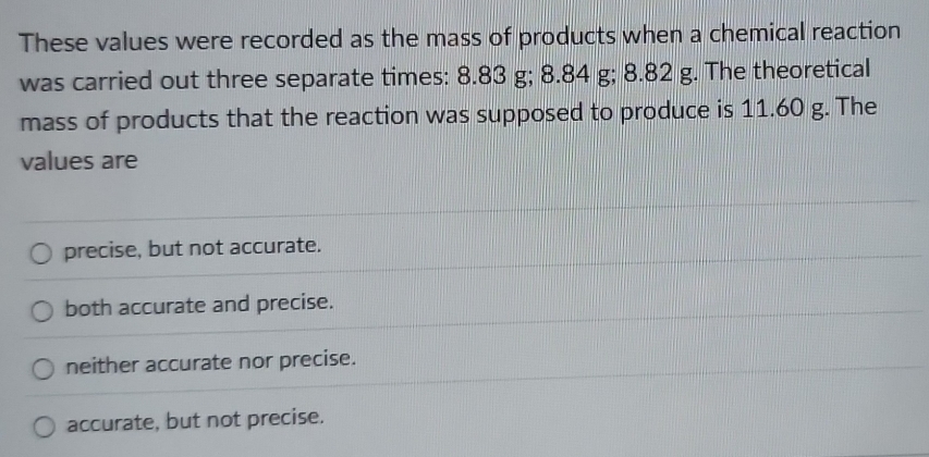 These values were recorded as the mass of products when a chemical reaction
was carried out three separate times: 8.83 g; 8.84 g; 8.82 g. The theoretical
mass of products that the reaction was supposed to produce is 11.60 g. The
values are
precise, but not accurate.
both accurate and precise.
neither accurate nor precise.
accurate, but not precise.