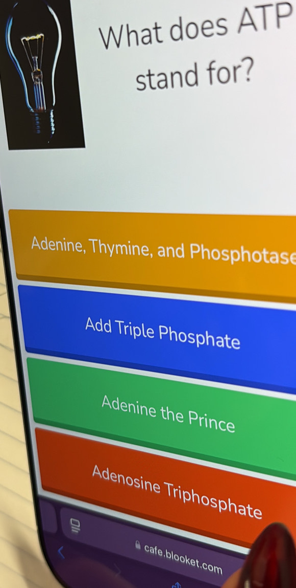 What does ATP
stand for?
Adenine, Thymine, and Phosphotase
Add Triple Phosphate
Adenine the Prince
Adenosine Triphosphate
cafe.blooket.com