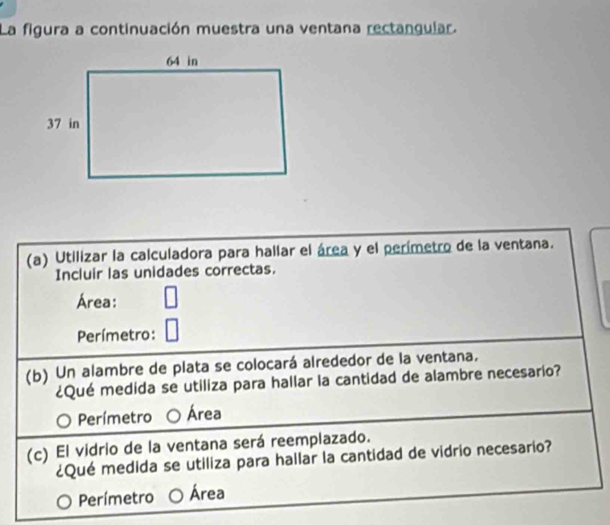 La figura a continuación muestra una ventana rectangular.
(a) Utilizar la calculadora para hallar el área y el perímetro de la ventana.
Incluir las unidades correctas.
Área:
Perímetro:
(b) Un alambre de plata se colocará alrededor de la ventana.
¿Qué medida se utiliza para hallar la cantidad de alambre necesario?
Perímetro Área
(c) El vidrio de la ventana será reemplazado.
¿Qué medida se utiliza para hallar la cantidad de vidrio necesario?
Perímetro Área