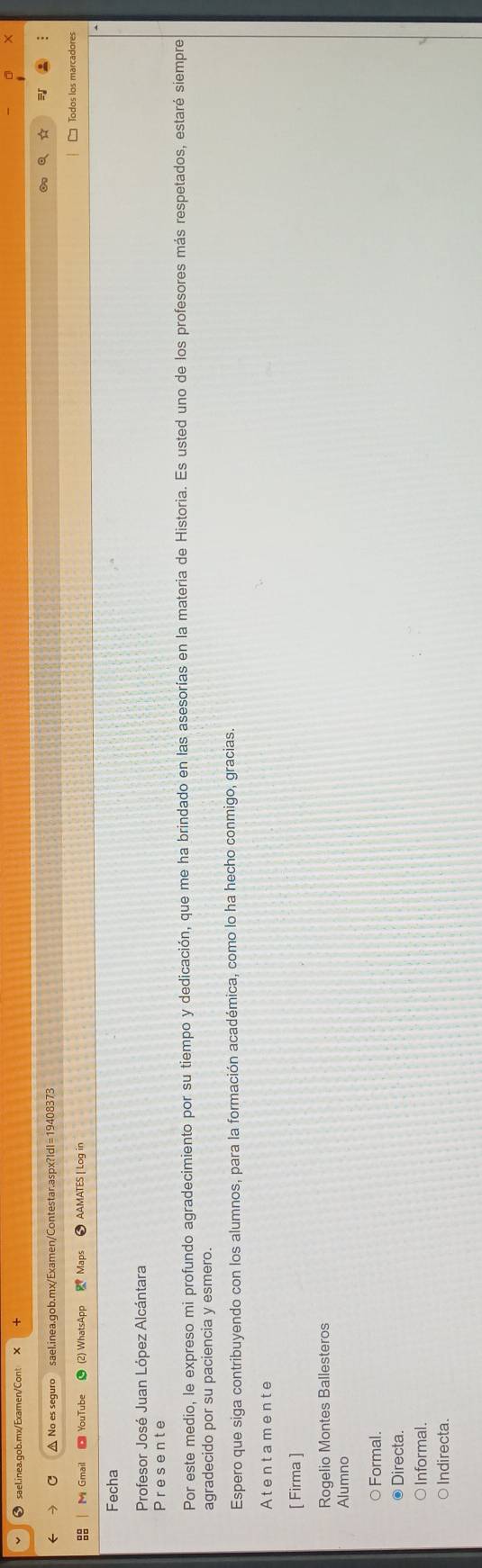 ❸ sael.inea.gob.mx/Examen/Cont
C △ No es seguro sael.inea.gob.mx/Examen/Contestar.aspx?Idl=19408373
Todos los marcadores
Mi Gmail ■ YouTube (2) WhatsApp 2 Maps AAMATES | Log in
Fecha
Profesor José Juan López Alcántara
Presente
Por este medio, le expreso mi profundo agradecimiento por su tiempo y dedicación, que me ha brindado en las asesorías en la materia de Historia. Es usted uno de los profesores más respetados, estaré siempre
agradecido por su paciencia y esmero.
Espero que siga contribuyendo con los alumnos, para la formación académica, como lo ha hecho conmigo, gracias.
Atentamente
[ Firma ]
Rogelio Montes Ballesteros
Alumno
○ Formal.
Directa
Informal.
O Indirecta.