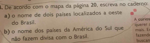 De acordo com o mapa da página 20, escreva no caderno: 
a) o nome de dois países localizados a oeste 
do Brasil. A curios 
b) o nome dos países da América do Sul que querer 
mais. Ex 
não fazem divisa com o Brasil. fazend 
buscan