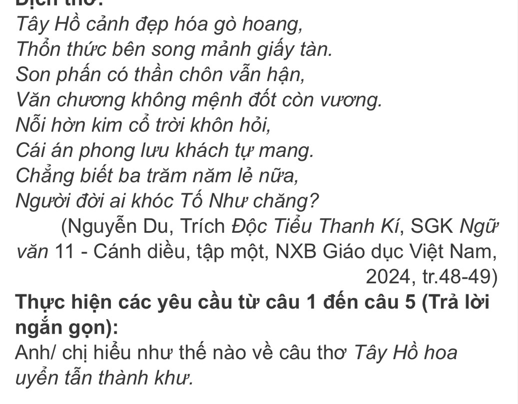 Tây Hồ cảnh đẹp hóa gò hoang, 
Thổn thức bên song mảnh giấy tàn. 
Son phấn có thần chôn vẫn hận, 
Văn chương không mệnh đốt còn vương. 
Nỗi hờn kim cổ trời khôn hỏi, 
Cái án phong lưu khách tự mang. 
Chẳng biết ba trăm năm lẻ nữa, 
Người đời ai khóc Tố Như chăng? 
(Nguyễn Du, Trích Độc Tiểu Thanh Kí, SGK Ngữ 
văn 11 - Cánh diều, tập một, NXB Giáo dục Việt Nam,
2024, tr.48-49) 
Thực hiện các yêu cầu từ câu 1 đến câu 5 (Trả lời 
ngắn gọn): 
Anh/ chị hiểu như thế nào về câu thơ Tây Hồ hoa 
uyển tẫn thành khư.