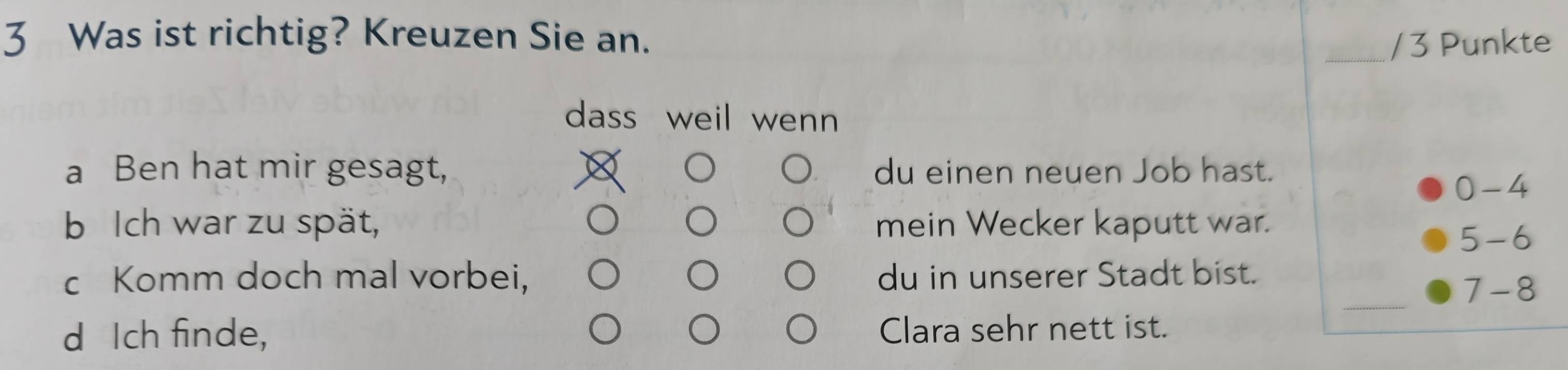 Was ist richtig? Kreuzen Sie an. _/ 3 Punkte 
dass weil wenn 
a Ben hat mir gesagt, du einen neuen Job hast.
0-4
b Ich war zu spät, mein Wecker kaputt war.
5 - 6
_ 
c Komm doch mal vorbei, du in unserer Stadt bist. 
7-8 
d Ich finde, Clara sehr nett ist.