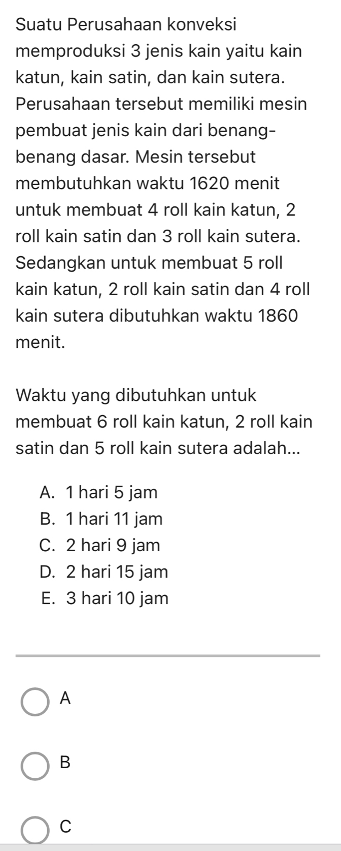 Suatu Perusahaan konveksi
memproduksi 3 jenis kain yaitu kain
katun, kain satin, dan kain sutera.
Perusahaan tersebut memiliki mesin
pembuat jenis kain dari benang-
benang dasar. Mesin tersebut
membutuhkan waktu 1620 menit
untuk membuat 4 roll kain katun, 2
roll kain satin dan 3 roll kain sutera.
Sedangkan untuk membuat 5 roll
kain katun, 2 roll kain satin dan 4 roll
kain sutera dibutuhkan waktu 1860
menit.
Waktu yang dibutuhkan untuk
membuat 6 roll kain katun, 2 roll kain
satin dan 5 roll kain sutera adalah...
A. 1 hari 5 jam
B. 1 hari 11 jam
C. 2 hari 9 jam
D. 2 hari 15 jam
E. 3 hari 10 jam
A
B
C