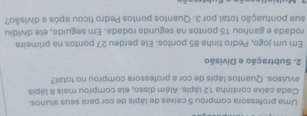 Uma professora comprou 5 caixas de lápis de cor para seus alunos. 
Cada caixa continha 12 lápis. Além disso, ela comprou mais 8 lápis 
avulsos. Quantos lápis de cor a professora comprou no total? 
2. Subtração e Divisão 
Em um jogo, Pedro tinha 85 pontos. Ele perdeu 27 pontos na primeira 
rodada e ganhou 15 pontos na segunda rodada. Em seguida, ele dividiu 
sua pontuação total por 3. Quantos pontos Pedro ficou após a divisão?