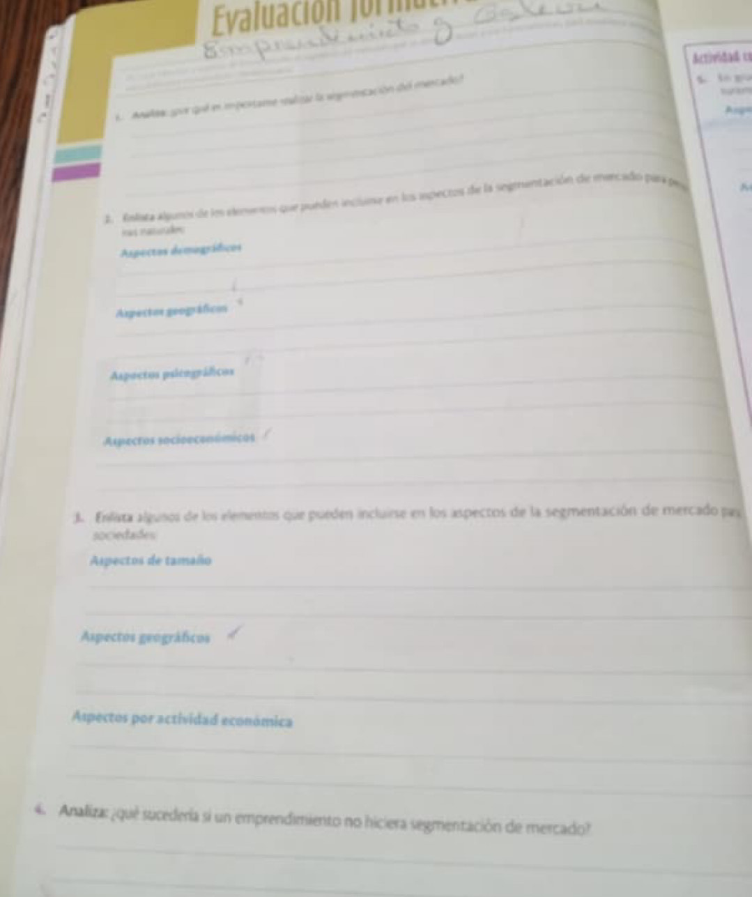 Evaluación formul 
_ 
_ 
_ 
Actividad cs 
w 
A Anaes spor qué en mpertame salizar la srgmetación del mercadoó 
%. lo gu 
_ 
Am 
_ 
_ 
_ 
2. Enlata algunos de ln elenenes que purden incluma en los aspectos de la segrentación de marcado para pou 
_ 
Has Paturakn 
_ 
Aspectos demográficos 
_ 
Aspectos geográficos 
_ 
_Aspactos psicográficos 
_ 
_ 
Aspecros socioeconómicos 
_ 
J. Enlata algusos de los elementos que pueden incluirse en los aspectos de la segmentación de mercado pas 
sociedades 
Aspectos de tamaño 
_ 
_ 
Aspectos geográficos 
_ 
_ 
Aspectos por actividad económica 
_ 
_ 
_ 
4. Analiza: ¿quê sucedería si un emprendimiento no hiciera segmentación de mercado? 
_