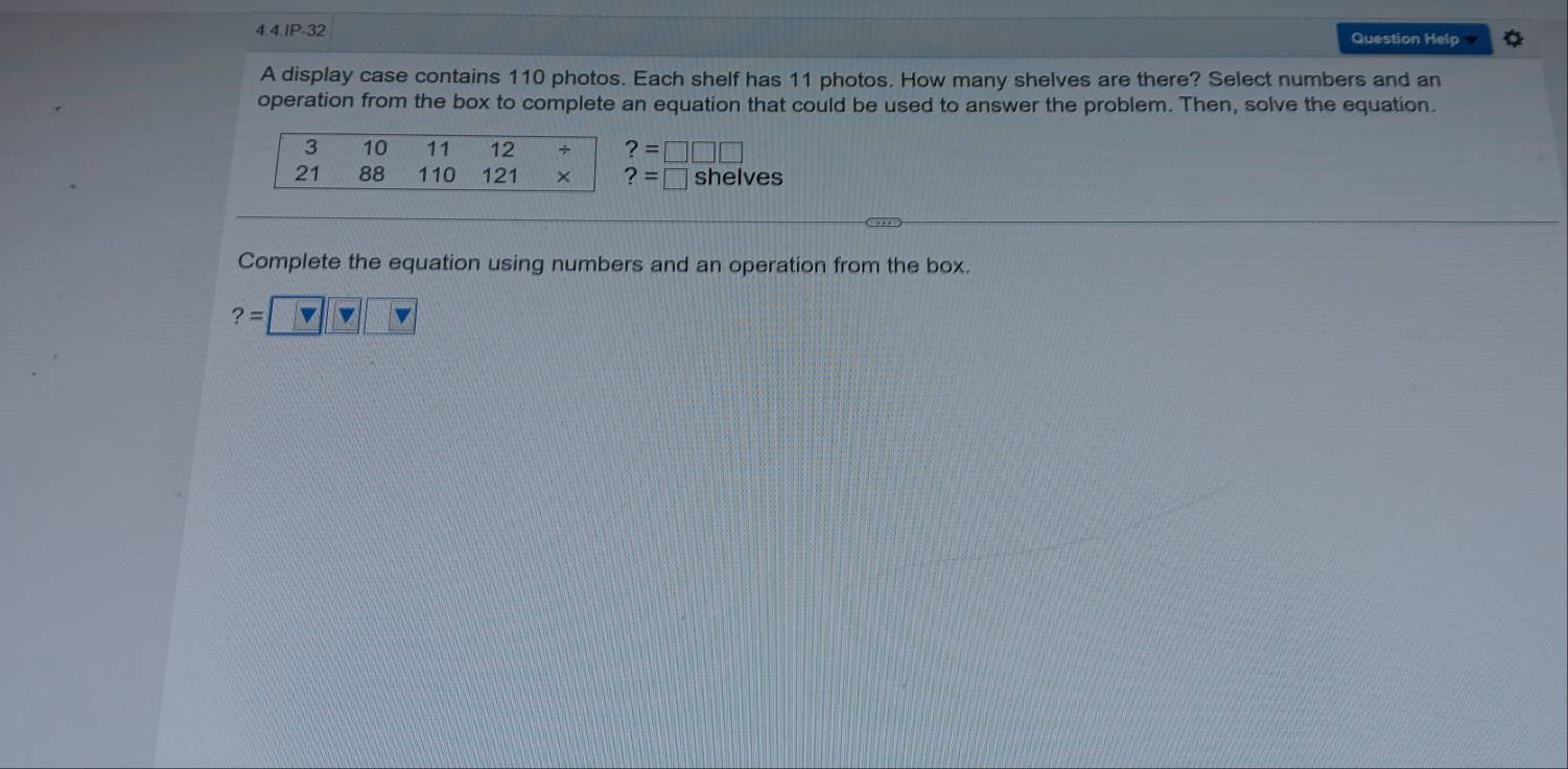 Question Help 
A display case contains 110 photos. Each shelf has 11 photos. How many shelves are there? Select numbers and an 
operation from the box to complete an equation that could be used to answer the problem. Then, solve the equation.
3 10 11 12 ÷ ?=□ □ □
21 88 110 121 × ?=□ shelves 
Complete the equation using numbers and an operation from the box.
?= v