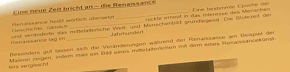 Eine neue Zeit bricht an - die Renaissance 
Renaissance heißt wörtlich übersetzt . Eine bestimmte Epoche der 
Geschichte, nämlich __, rückte erneut in das Interesse des Menschen 
und veränderte das mittelalterliche Welt- und Menschenbild grundlegend. Die Blütezeit der 
Renaissance lag im Jahrhundert 
Besonders gut lassen sich die Veränderungen während der Renaissance am Beispiel der 
Malerei zeigen, indem man ein Bild eines mittelalterlichen mit dem eines Renaissancekünst- 
lers vergleicht.