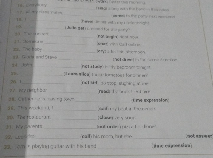 (work) faster this morning. 
16. Everybody _(sing) along with the band in this video. 
17. All my classmates _(come) to the party next weekend. 
18. 1_ (have) dinner with my uncle tonight. 
19. _(Julio get) dressed for the party? 
20. The concert _(not begin) right now. 
21. Someone_ (chat) with Carl online. 
22. The baby _(cry) a lot this afternoon. 
23. Gloria and Steve _(not drive) in the same direction. 
24. John_ (not study) in his bedroom tonight. 
25. _(Laura slice) those tomatoes for dinner? 
26. 1_ (not kid), so stop laughing at me! 
27. My neighbor _(read) the book I lent him. 
28. Catherine is leaving town _(time expression) 
29. This weekend, I _(sail) my boat in the ocean. 
30. The restaurant _(close) very soon. 
31. My parents _(not order) pizza for dinner. 
32. Leandro _(call) his mom, but she _(not answer) 
33. Tom is playing guitar with his band _(time expression) 
_