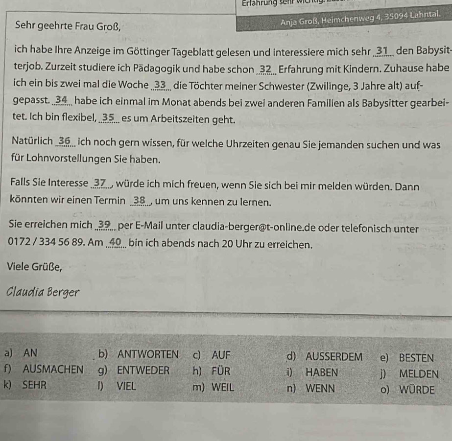 Erfährung sehr wichtg 
Sehr geehrte Frau Groß, 
Anja Groß, Heimchenweg 4, 35094 Lahntal. 
ich habe Ihre Anzeige im Göttinger Tageblatt gelesen und interessiere mich sehr __1 den Babysit- 
terjob. Zurzeit studiere ich Pädagogik und habe schon .., Erfahrung mit Kindern. Zuhause habe 
ich ein bis zwei mal die Woche . 33.. die Töchter meiner Schwester (Zwilinge, 3 Jahre alt) auf- 
gepasst. habe ich einmal im Monat abends bei zwei anderen Familien als Babysitter gearbei- 
tet. Ich bin flexibel, __ 5 ___ es um Arbeitszeiten geht. 
Natürlich 3., ich noch gern wissen, für welche Uhrzeiten genau Sie jemanden suchen und was 
für Lohnvorstellungen Sie haben. 
Falls Sie Interesse _ 37, würde ich mich freuen, wenn Sie sich bei mir melden würden. Dann 
könnten wir einen Termin _ 38 _, um uns kennen zu lernen. 
Sie erreichen mich _ 39., per E-Mail unter claudia-berger@t-online.de oder telefonisch unter 
0172 / 334 56 89. Am _ 49 _ bin ich abends nach 20 Uhr zu erreichen. 
Viele Grüße, 
Claudia Berger 
a) AN b) ANTWORTEN c) AUF d) AUSSERDEM e) BESTEN 
f) AUSMACHEN g) ENTWEDER h) FÜR i) HABEN j) MELDEN 
k) SEHR I) VIEL m) WEIL n) WENN o) WÜRDE