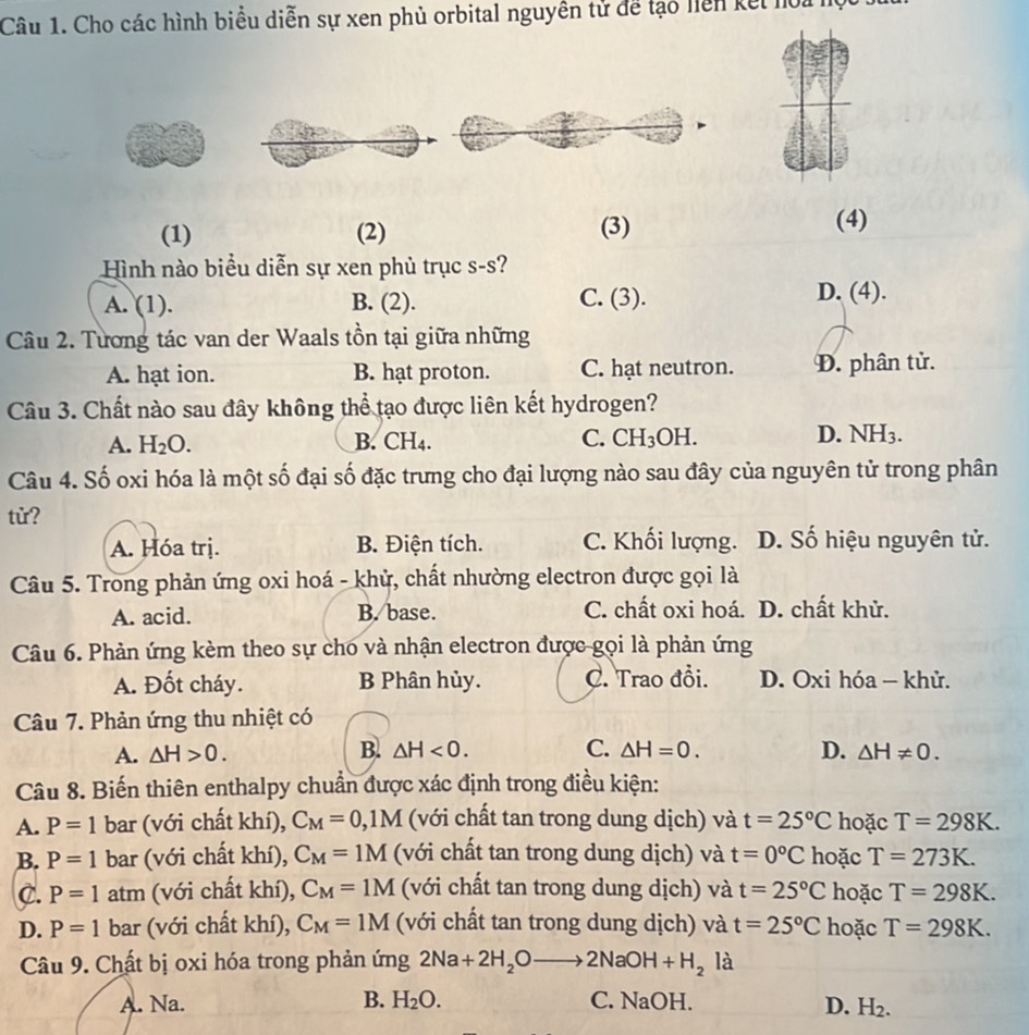 Cho các hình biểu diễn sự xen phủ orbital nguyên tử để tạo liên kết hoa h
(1) (2) (3)
(4)
Hình nào biểu diễn sự xen phủ trục s-s?
A. (1). B. (2). C. (3).
D. (4).
Câu 2. Tương tác van der Waals tồn tại giữa những
A. hạt ion. B. hạt proton. C. hạt neutron. Đ. phân tử.
Câu 3. Chất nào sau đây không thể tạo được liên kết hydrogen?
A. H_2O. B. CH4. C. CH_3OH
D. NH3.
Câu 4. Số oxi hóa là một số đại số đặc trưng cho đại lượng nào sau đây của nguyên tử trong phân
tử?
A. Hóa trị. B. Điện tích. C. Khối lượng. D. Số hiệu nguyên tử.
Câu 5. Trong phản ứng oxi hoá - khử, chất nhường electron được gọi là
A. acid. B. base. C. chất oxi hoá. D. chất khử.
Câu 6. Phản ứng kèm theo sự cho và nhận electron được gọi là phản ứng
A. Đốt cháy. B Phân hủy. C. Trao đồi. D. Oxi hóa — khử.
Câu 7. Phản ứng thu nhiệt có
B.
A. △ H>0. △ H<0. C. △ H=0. D. △ H!= 0.
Câu 8. Biến thiên enthalpy chuẩn được xác định trong điều kiện:
A. P=1 bar (với chất khí), C_M=0,1M (với chất tan trong dung dịch) và t=25°C hoặc T=298K.
B. P=1 bar (với chất khí), C_M=1M (với chất tan trong dung dịch) và t=0°C hoặc T=273K.
C. P=1 atm (với chất khí), C_M=1M (với chất tan trong dung dịch) và t=25°C hoặc T=298K.
D. P=1 bar (với chất khí), C_M=1M (với chất tan trong dung dịch) và t=25°C hoặc T=298K.
Câu 9. Chất bị oxi hóa trong phản ứng 2Na+2H_2Oto 2NaOH+H_2 là
A. Na. B. H_2O. C. NaOH.
D. H_2.