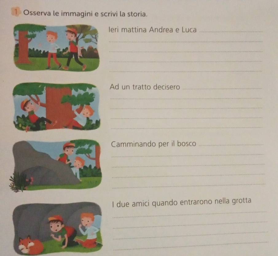 Osserva le immagini e scrivi la storia. 
Ieri mattina Andrea e Luca_ 
_ 
_ 
_ 
_ 
Ad un tratto decisero_ 
_ 
_ 
_ 
_ 
Camminando per il bosco_ 
_ 
_ 
_ 
_ 
_ 
I due amici quando entrarono nella grotta 
_ 
_ 
_