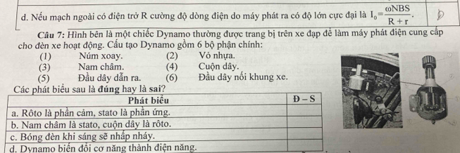 Nếu mạch ngoài có điện trở R cường độ dòng điện do máy phát ra có độ lớn cực đại là I_o= omega NBS/R+r . 
Câu 7: Hình bên là một chiếc Dynamo thường được trang bị trên xe đạp để làm máy phát điện cung cấp
cho đèn xe hoạt động. Cấu tạo Dynamo gồm 6 bộ phận chính:
(1) Núm xoay. (2) Vỏ nhựa.
(3) Nam châm. (4) Cuộn dây.
(5) Đầu dây dẫn ra. (6) Đầu dây nổi khung xe.
là đúng hay là sai?