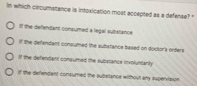 In which circumstance is intoxication most accepted as a defense? *
If the defendant consumed a legal substance
If the defendant consumed the substance based on doctor's orders
If the defendant consumed the substance involuntarily
If the defendant consumed the substance without any supervision