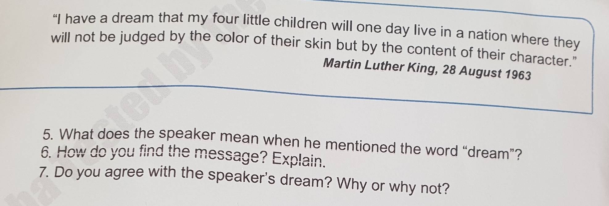 “I have a dream that my four little children will one day live in a nation where they 
will not be judged by the color of their skin but by the content of their character." 
Martin Luther King, 28 August 1963 
5. What does the speaker mean when he mentioned the word “dream”? 
6. How do you find the message? Explain. 
7. Do you agree with the speaker's dream? Why or why not?