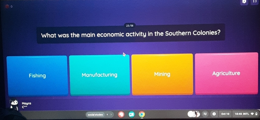 23/58
What was the main economic activity in the Southern Colonies?
Fishing Manufacturing Mining Agriculture
Mayra
social studes Oct 10 10:45 INTL