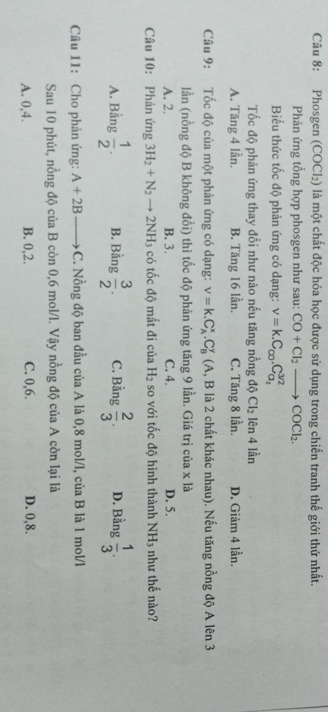 Phosgen (COCl₂) là một chất độc hóa học được sử dụng trong chiến tranh thế giới thứ nhất.
Phản ứng tổng hợp phosgen như sau: CO+Cl_2to COCl_2. 
Biểu thức tốc độ phản ứng có dạng: nu =k.C_co.C_a_2^3/2
Tốc độ phản ứng thay đổi như nào nếu tăng nồng độ Cl_2 lên 4 lần
A. Tăng 4 lần. B. Tăng 16 lần. C. Tăng 8 lần. D. Giảm 4 lần.
Câu 9: Tốc độ của một phản ứng có dạng: v=k.C_A^(x. C_B^y (A, B là 2 chất khác nhau). Nếu tăng nồng độ A lên 3
lần (nồng độ B không đổi) thì tốc độ phản ứng tăng 9 lần. Giá trị của x là
A. 2. B. 3. C. 4. D. 5.
Câu 10: Phản ứng 3H_2)+N_2to 2NH_3 có tốc độ mất đi của H_2 so với tốc độ hình thành NH_3 như thế nào?
A. Bằng  1/2 . B. Bằng  3/2 . C. Bằng  2/3 . D. Bằng  1/3 . 
Câu 11: Cho phản ứng: A+2B →C. Nồng độ ban đầu của A là 0, 8 mol/l, của B là 1 mol/l
Sau 10 phút, nồng độ của B còn 0, 6 mol/l. Vậy nồng độ của A còn lại là
A. 0, 4. B. 0, 2. C. 0, 6. D. 0, 8.