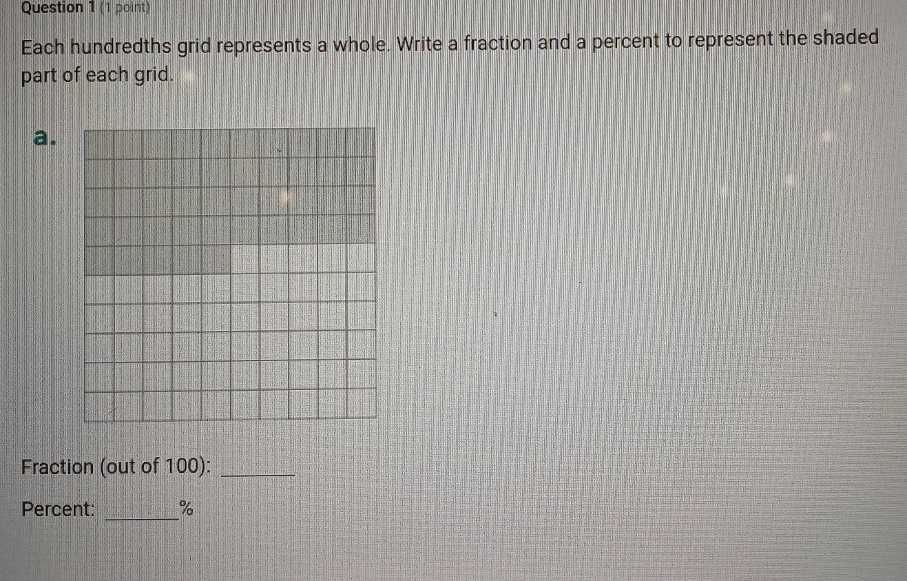 Each hundredths grid represents a whole. Write a fraction and a percent to represent the shaded 
part of each grid. 
a. 
Fraction (out of 100):_ 
Percent: _ %