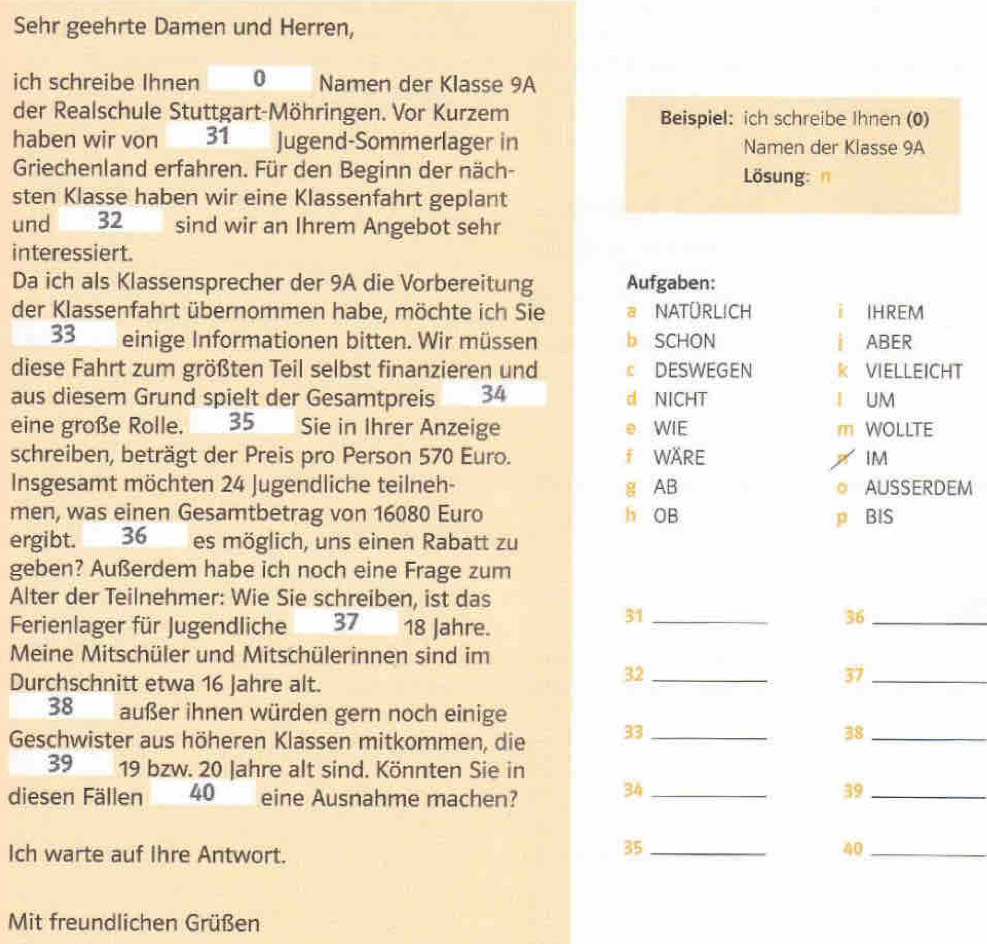 Sehr geehrte Damen und Herren,
ich schreibe Ihnen 0 Namen der Klasse 9A
der Realschule Stuttgart-Möhringen. Vor Kurzem Beispiel: ich schreibe Ihnen (0)
haben wir von 31 Jugend-Sommerlager in Namen der Klasse 9A
Griechenland erfahren. Für den Beginn der näch- Lösung:
sten Klasse haben wir eine Klassenfahrt geplant
und 32 sind wir an Ihrem Angebot sehr
interessiert.
Da ich als Klassensprecher der 9A die Vorbereitung Aufgaben:
der Klassenfahrt übernommen habe, möchte ich Sie a NATÜRLICH i IHREM
33 einige Informationen bitten. Wir müssen b SCHON | ABER
diese Fahrt zum größten Teil selbst finanzieren und ε DESWEGEN K VIELLEICHT
aus diesem Grund spielt der Gesamtpreis 34 d NICHT I UM
eine große Rolle. 35 Sie in Ihrer Anzeige e WIE m WOLLTE
schreiben, beträgt der Preis pro Person 570 Euro. f WÄRE IM
Insgesamt möchten 24 Jugendliche teilneh- g AB AUSSERDEM
   
men, was einen Gesamtbetrag von 16080 Euro h OB P BIS
ergibt. 36 es möglich, uns einen Rabatt zu
geben? Außerdem habe ich noch eine Frage zum
Alter der Teilnehmer: Wie Sie schreiben, ist das
Ferienlager für Jugendliche 37 18 Jahre.
31_
36_
Meine Mitschüler und Mitschülerinnen sind im
Durchschnitt etwa 16 Jahre alt.
32_
37_
38 außer ihnen würden gern noch einige
Geschwister aus höheren Klassen mitkommen, die 33_
38_
39 19 bzw. 20 Jahre alt sind. Könnten Sie in
diesen Fällen 40 eine Ausnahme machen?
34_
39_
Ich warte auf Ihre Antwort.
35_
40_
Mit freundlichen Grüßen