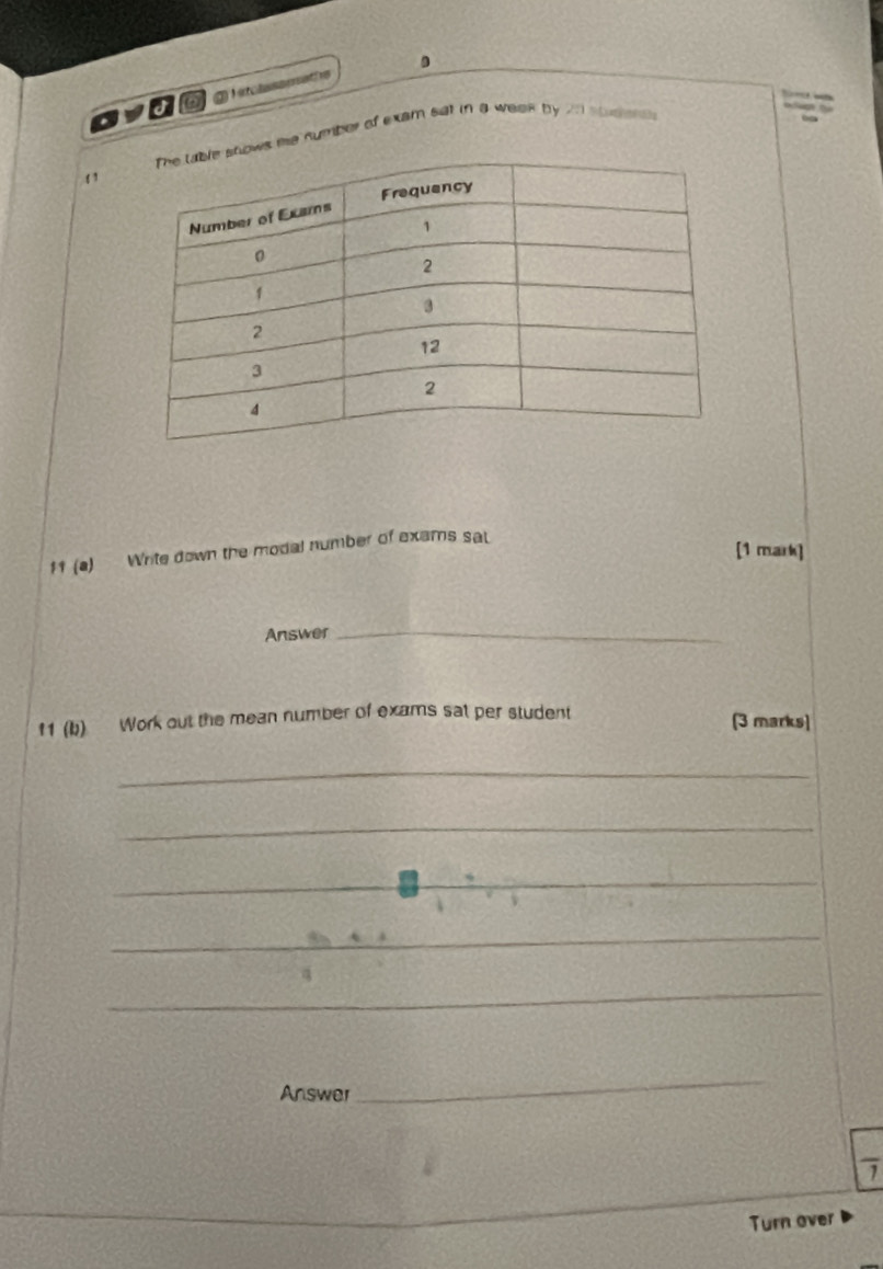 me number of exam sat in a week by on soeens 
‘ 
[1 mark] 
f1 (a) Write down the modal number of exams sat 
Answer_ 
11 (b) Work out the mean number of exams sat per student (3 marks) 
_ 
_ 
_ 
_ 
a 
_ 
Answer 
_ 
1 
Turn over