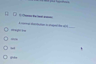 its with your hypothesis.
5) Choose the best answer.
A normal distribution is shaped like a(n
_
straight line
circle
bell
globe