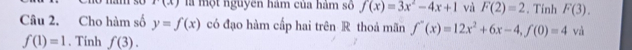 r(x) là một nguyên hàm của hàm số f(x)=3x^2-4x+1 và F(2)=2. Tính F(3). 
Câu 2. Cho hàm số y=f(x) có đạo hàm cấp hai trên R thoả mãn f''(x)=12x^2+6x-4, f(0)=4 và
f(1)=1. Tính f(3).