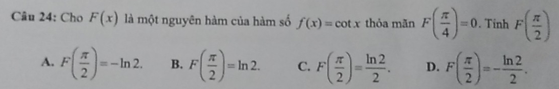 Cho F(x) là một nguyên hàm của hàm số f(x)=cot x thỏa mãn F( π /4 )=0. Tinh F( π /2 )
A. F( π /2 )=-ln 2. B. F( π /2 )=ln 2. C. F( π /2 )= ln 2/2 . D. F( π /2 )=- ln 2/2 .