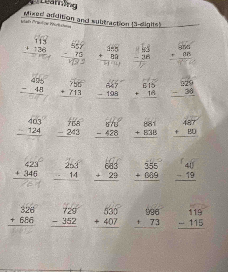 Learing 
Mixed addition and subtraction (3-digits) 
Math Practice Worksheet
beginarrayr 113 +136 hline endarray beginarrayr 557 -75 hline endarray .185 beginarrayr 856 +88 hline endarray
beginarrayr 495 -48 hline endarray beginarrayr 755 +713 hline endarray beginarrayr 647 -198 hline endarray beginarrayr 615 +16 hline endarray beginarrayr 929 -36 hline endarray
beginarrayr 403 -124 hline endarray beginarrayr 768 -243 hline endarray beginarrayr 678 -428 hline endarray beginarrayr 881 +838 hline endarray beginarrayr 487 +80 hline endarray
beginarrayr 423 +346 hline endarray beginarrayr 253 -14 hline endarray beginarrayr 663 +29 hline endarray beginarrayr 355 +669 hline endarray 18
beginarrayr 326 +686 hline endarray beginarrayr 729 -352 hline endarray beginarrayr 530 +407 hline endarray beginarrayr 996 +73 hline endarray beginarrayr 119 -115 hline endarray