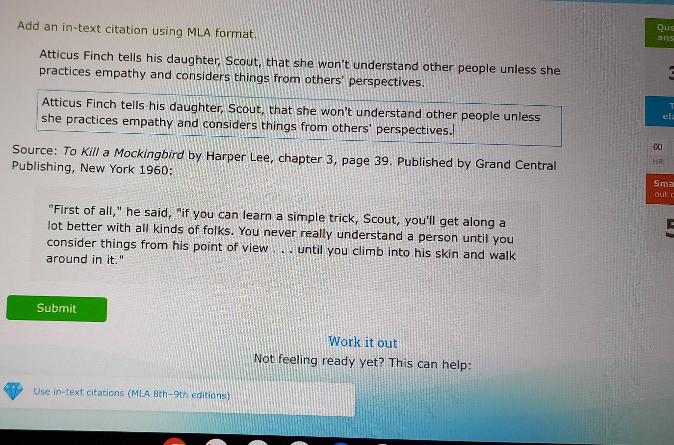 Add an in-text citation using MLA format. Que
ans
Atticus Finch tells his daughter, Scout, that she won't understand other people unless she
practices empathy and considers things from others' perspectives.
Atticus Finch tells his daughter, Scout, that she won't understand other people unless
el
she practices empathy and considers things from others' perspectives.
00
Source: To Kill a Mockingbird by Harper Lee, chapter 3, page 39. Published by Grand Central
HR
Publishing, New York 1960: out c
Sma
"First of all," he said, "if you can learn a simple trick, Scout, you'll get along a
lot better with all kinds of folks. You never really understand a person until you
consider things from his point of view . . . until you climb into his skin and walk
around in it."
Submit
Work it out
Not feeling ready yet? This can help:
Use in-text citations (MLA 8th-9th editions)