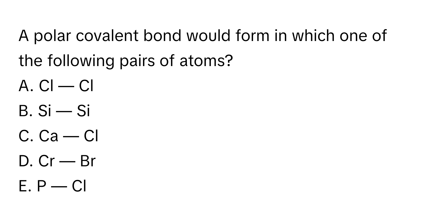 A polar covalent bond would form in which one of the following pairs of atoms?

A. Cl — Cl 
B. Si — Si 
C. Ca — Cl 
D. Cr — Br 
E. P — Cl