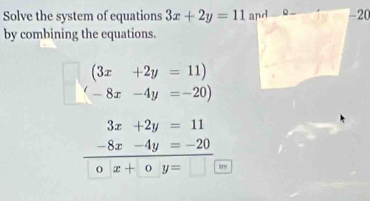 Solve the system of equations 3x+2y=11 and -20
by combining the equations.
(3x+2y=11)
(-8x-4y=-20)
3x+2y=11
-8x-4y=-20
o x+oy= □ try