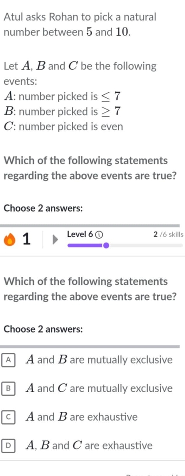 Atul asks Rohan to pick a natural
number between 5 and 10.
Let A, B and C be the following
events:
A: number picked is ≤ 7
B: number picked is ≥ 7
C: number picked is even
Which of the following statements
regarding the above events are true?
Choose 2 answers:
1
Level 6 2 /6 skills
Which of the following statements
regarding the above events are true?
Choose 2 answers:
A A and B are mutually exclusive
B A and C are mutually exclusive
c A and B are exhaustive
D A, B and C are exhaustive