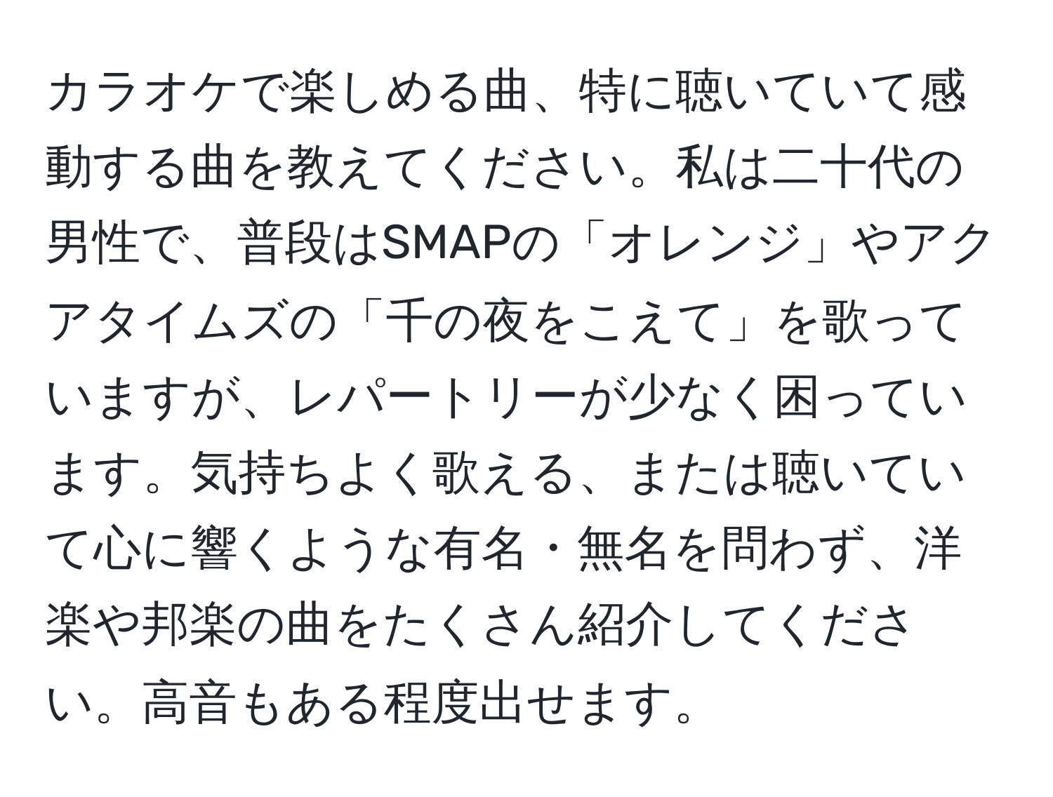 カラオケで楽しめる曲、特に聴いていて感動する曲を教えてください。私は二十代の男性で、普段はSMAPの「オレンジ」やアクアタイムズの「千の夜をこえて」を歌っていますが、レパートリーが少なく困っています。気持ちよく歌える、または聴いていて心に響くような有名・無名を問わず、洋楽や邦楽の曲をたくさん紹介してください。高音もある程度出せます。