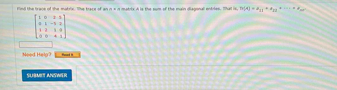 Find the trace of the matrix. The trace of an n* n matrix A is the sum of the main diagonal entries. That is, Tr(A)=a_11+a_22+·s +a_nn·
beginbmatrix 1&0&2&5 0&1&-5&2 1&2&1&0 0&0&4&1endbmatrix
Need Help? Read It 
SUBMIT ANSWER