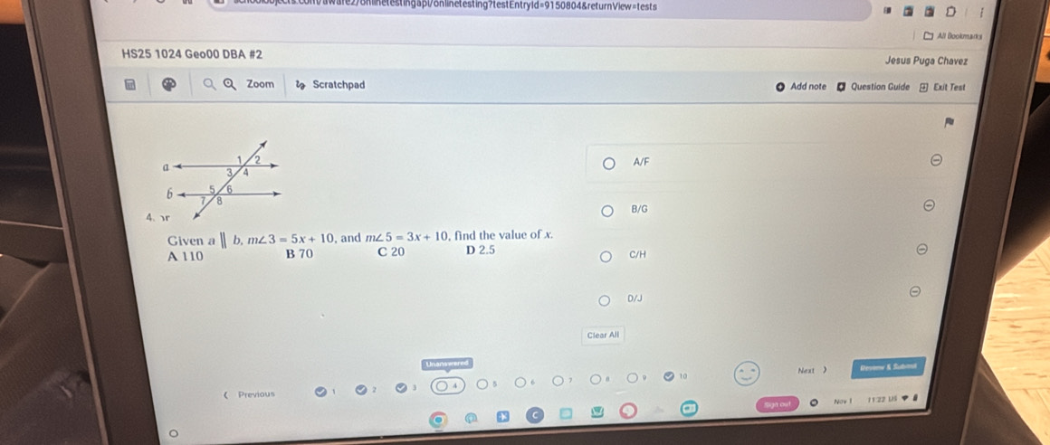 onlnetestingapt/onlinetesting?testEntryld=9150804&returnView=tests
All Bookmarks
HS25 1024 Geo00 DBA #2 Jesus Puga Chavez
Zoom Scratchpad Add note Question Guide Exit Test
A/F
B/G
Given a || b, m∠ 3=5x+10 , and m∠ 5=3x+10 , find the value of x.
A 110 B 70 C 20 D 2.5 C/H
D/J
Clear All
( Previous Next 
Vesenw & Sutos