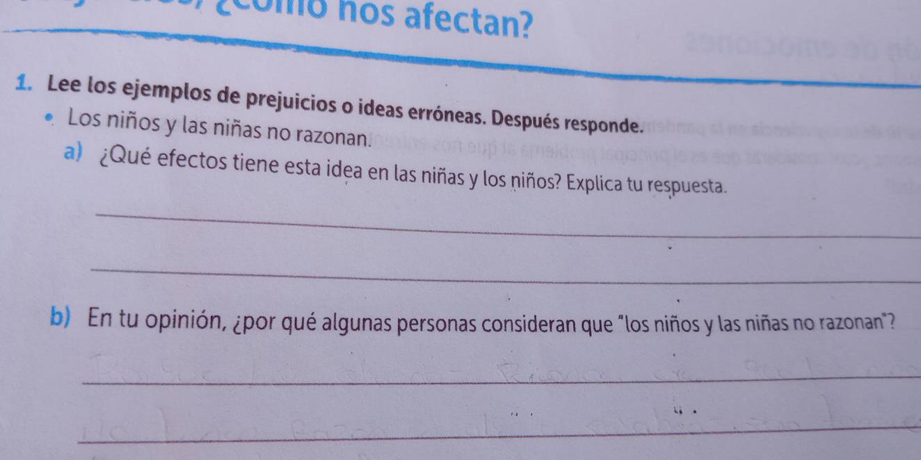 ¿ como nos afectan? 
1. Lee los ejemplos de prejuicios o ideas erróneas. Después responde. 
Los niños y las niñas no razonan. 
a) ¿Qué efectos tiene esta idea en las niñas y los niños? Explica tu respuesta. 
_ 
_ 
b) En tu opinión, ¿por qué algunas personas consideran que "los niños y las niñas no razonan"? 
_ 
_