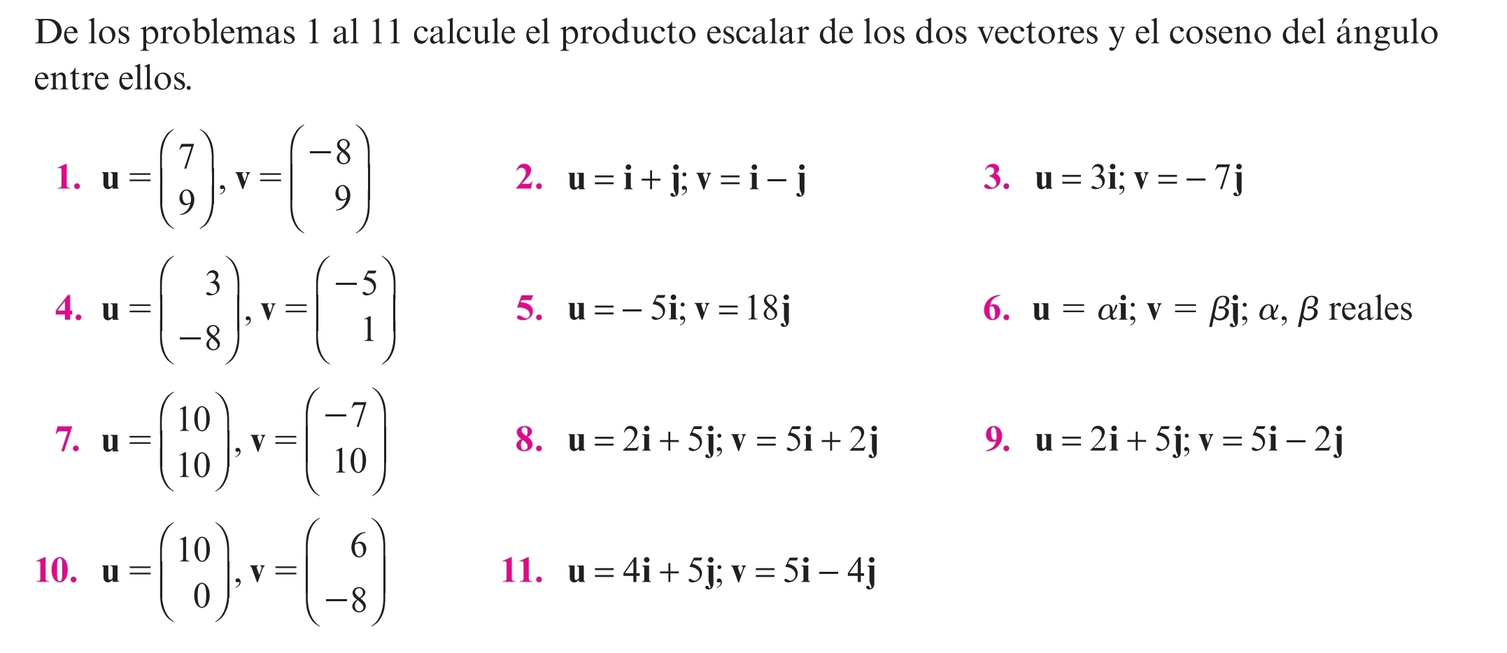 De los problemas 1 al 11 calcule el producto escalar de los dos vectores y el coseno del ángulo 
entre ellos. 
1. u=beginpmatrix 7 9endpmatrix , v=beginpmatrix -8 9endpmatrix
2. u=i+j; v=i-j 3. u=3i; v=-7j
5. u=-5i; v=18j 6. u=alpha i; v=beta j
4. u=beginpmatrix 3 -8endpmatrix , v=beginpmatrix -5 1endpmatrix; α, β reales 
8. 
7. u=beginpmatrix 10 10endpmatrix , v=beginpmatrix -7 10endpmatrix u=2i+5j; v=5i+2j 9. u=2i+5j; v=5i-2j
10. u=beginpmatrix 10 0endpmatrix , v=beginpmatrix 6 -8endpmatrix 11. u=4i+5j; v=5i-4j