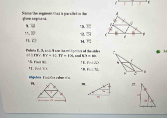 F 7 L 7 
Name the segment that is parallel to the 
given segment. 
9. overline AB 10. overline BC
11. overline EF 12. overline CA
13. overline GE 14. overline FG
Points E, D, and H are the midpoints of the sides 
Se 
of △ TUV, UV=80, TV=100 , and HD=80. 
15. Find HE. 16. Find ED. 
17. Find TU. 18. Find TE. 
Algebra Find the value of x. 
19.20.21.