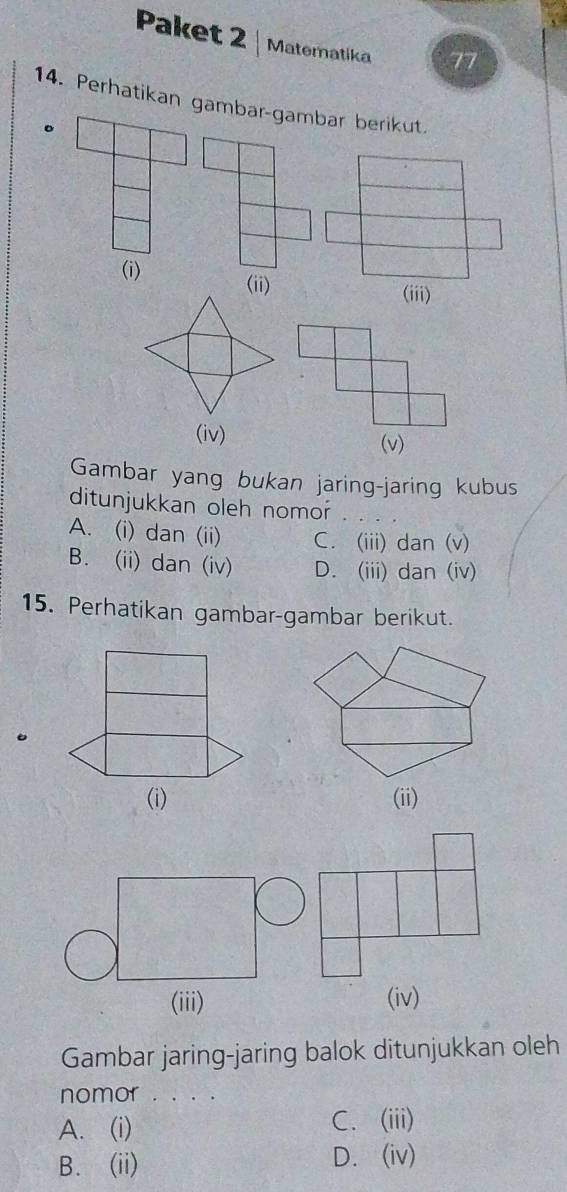 Paket 2 Materatika 77
14. Perhatikan gambar-gambar berikut.
。
(i) (ii)
(iii)
(iv) (v)
Gambar yang bukan jaring-jaring kubus
ditunjukkan oleh nomor
A. (i) dan (ii) C. (iii) dan (v)
B. (ii) dan (iv) D. (iii) dan (iv)
15. Perhatikan gambar-gambar berikut.
(iii) (iv)
Gambar jaring-jaring balok ditunjukkan oleh
nomor . . . .
A. (i) C. (iii)
B. (ii) D. (iv)