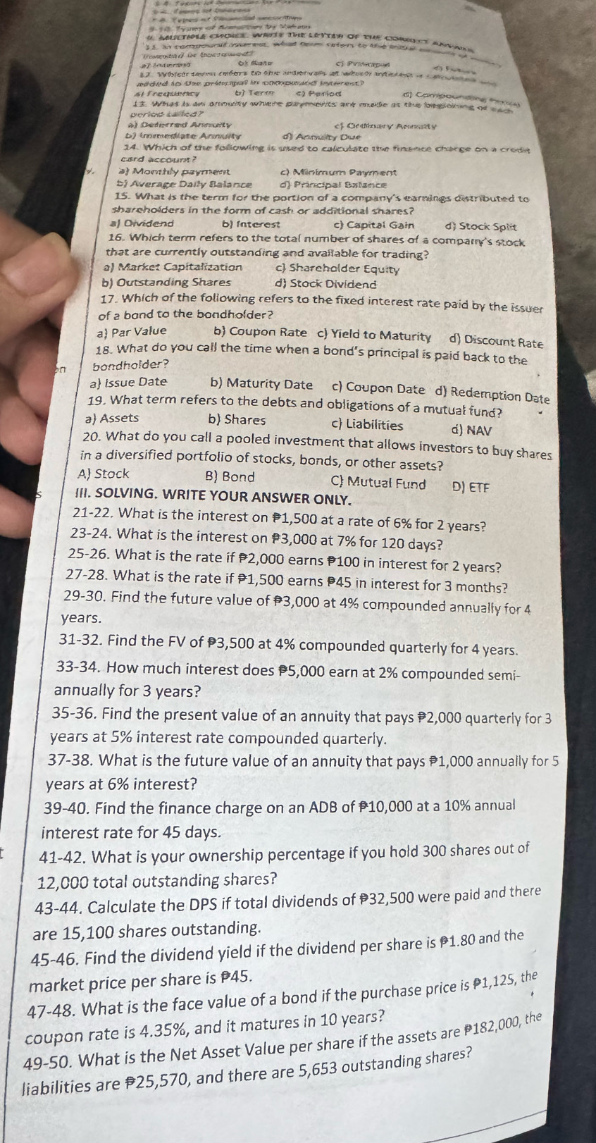 Temes af Pnlad onesettup
T   A   by M a 
_
a aatipee cmonee, wate the lettar of the comct amaad
33, an tanbond bote d what Sern onhers to the tntl atn o
D cooe  t Ae  a a 
e      O daño cí Priwped
da Fa 
12. Wtear temmn embors tn t andorvan at wao and   a a   
ddd io dem prátipal in coonpo éd intnest
# freqsicy b) Term d) Campoonting ferca
13. Whas i an amoity where purets ad made as the beplating of a  
period called?
4) Detered Anmaty f Ccdnary Anty
D) immediate Anmuity d) Annulity Due
14. Which of the following is used to calculate the finence charge on a crodn
card account ?
a) Morthly payment c) Minímum Payment
Sj Average Daily Balance d) Principal Balance
15. What is the term for the portion of a company's earnings distributed to
shareholders in the form of cash or additional shares?
al Oividend b) Interest c) Capital Gain d) Stock Split
16. Which term refers to the total number of shares of a company's stock
that are currently outstanding and available for trading?
a) Market Capitalization c Shareholder Equity
b) Outstanding Shares d) Stock Dividend
17. Which of the following refers to the fixed interest rate paid by the issuer
of a bond to the bondholder?
a Par Value b) Coupon Rate c) Yield to Maturity d) Discount Rate
18. What do you call the time when a bond's principal is paid back to the
bondholder?
a Issue Date b) Maturity Date c) Coupon Date d) Redemption Date
19. What term refers to the debts and obligations of a mutual fund?
a Assets b) Shares c) Liabilíties d) NAV
20. What do you call a pooled investment that allows investors to buy shares
in a diversified portfolio of stocks, bonds, or other assets?
A Stock B) Bond C) Mutual Fund D) ETF
III. SOLVING. WRITE YOUR ANSWER ONLY.
21-22. What is the interest on 1,500 at a rate of 6% for 2 years?
23-24. What is the interest on #3,000 at 7% for 120 days?
25-26. What is the rate if 2,000 earns P100 in interest for 2 years?
27-28. What is the rate if 1,500 earns 45 in interest for 3 months?
29-30. Find the future value of 3,000 at 4% compounded annually for 4
years.
31-32. Find the FV of 3,500 at 4% compounded quarterly for 4 years
33-34. How much interest does 5,000 earn at 2% compounded semi-
annually for 3 years?
35-36. Find the present value of an annuity that pays 2,000 quarterly for 3
years at 5% interest rate compounded quarterly.
37-38. What is the future value of an annuity that pays 1,000 annually for 5
years at 6% interest?
39-40. Find the finance charge on an ADB of P10,000 at a 10% annual
interest rate for 45 days.
41-42. What is your ownership percentage if you hold 300 shares out of
12,000 total outstanding shares?
43-44. Calculate the DPS if total dividends of 32,500 were paid and there
are 15,100 shares outstanding.
45-46. Find the dividend yield if the dividend per share is 1.80 and the
market price per share is P45.
47-48. What is the face value of a bond if the purchase price is P1,12S, the
coupon rate is 4.35%, and it matures in 10 years?
49-50. What is the Net Asset Value per share if the assets are P182,000, the
liabilities are #25,570, and there are 5,653 outstanding shares?