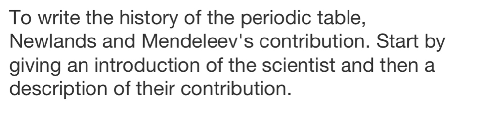 To write the history of the periodic table, 
Newlands and Mendeleev's contribution. Start by 
giving an introduction of the scientist and then a 
description of their contribution.