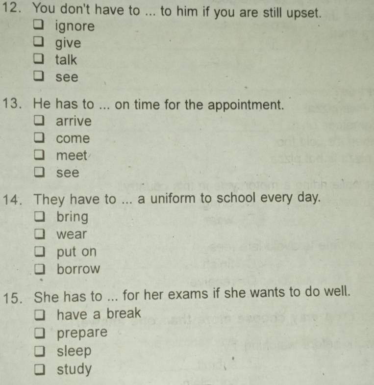 You don't have to ... to him if you are still upset.
ignore
give
talk
see
13. He has to ... on time for the appointment.
arrive
come
meet
see
14. They have to ... a uniform to school every day.
bring
wear
put on
borrow
15. She has to ... for her exams if she wants to do well.
have a break
prepare
sleep
study