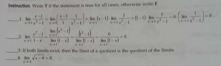 Instruction. Write T if the statement is true for all cases, otherwise write F.
_1. limlimits _xto 1 (x-1)/x^2-1 =limlimits _xto 1( (x-1)/1 ·  1/x^2-1 )=limlimits _xto 1(x-1)· limlimits _xto 1 1/x^2-1 =(1-1)· limlimits _xto 1 1/x^2-1 =0· (limlimits _xto 1 1/x^2-1 )=0. 
_2. limlimits _xto 1 (x^2-1)/1-x =frac limlimits _xto 1(x^2-1)limlimits _xto 1(1-x)=frac (1^2-1)limlimits _xto 1(1-x)=frac 0limlimits _xto 1(1-x)=0. 
_3. If both limits exist, then the limit of a quotient is the quotient of the limits.
__4. limlimits _xto 4sqrt(x-4)=0.