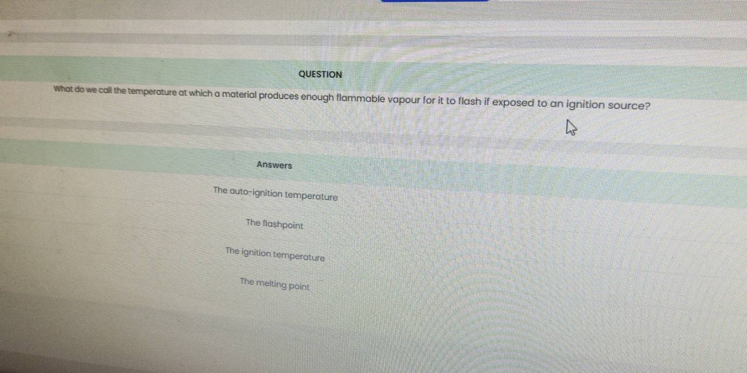 QUESTION
What do we call the temperature at which a material produces enough flammable vapour for it to flash if exposed to an ignition source?
Answers
The auto-ignition temperature
The flashpoint
The ignition temperature
The melting point