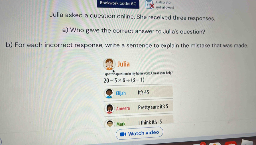 Bookwork code: 6C Calculator 
not allowed 
Julia asked a question online. She received three responses. 
a) Who gave the correct answer to Julia's question? 
b) For each incorrect response, write a sentence to explain the mistake that was made. 
Julia 
I got this question in my homework. Can anyone help?
20-5* 6/ (3-1)
Elijah It's 45
Ameera Pretty sure it's 5
Mark I think it's -5 
Watch video